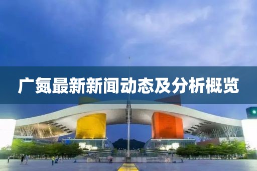 广氮最新新闻动态及分析概览