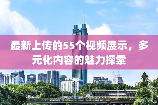 最新上传的55个视频展示，多元化内容的魅力探索