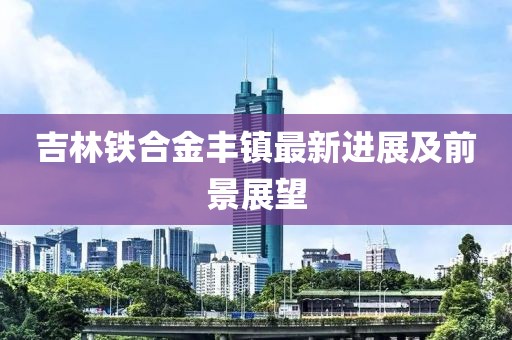 吉林铁合金丰镇最新进展及前景展望