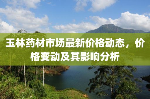 玉林药材市场最新价格动态，价格变动及其影响分析