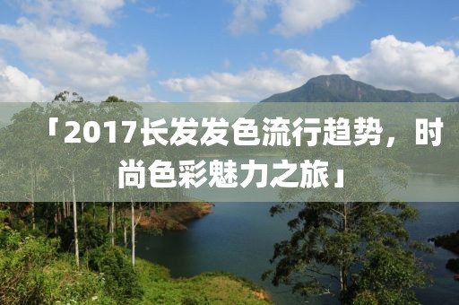 「2017长发发色流行趋势，时尚色彩魅力之旅」