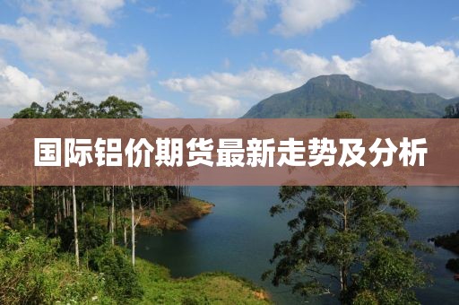 国际铝价期货最新走势及分析