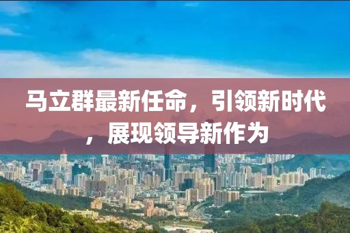 马立群最新任命，引领新时代，展现领导新作为