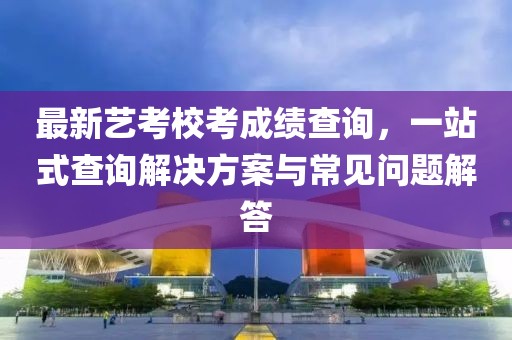 最新艺考校考成绩查询，一站式查询解决方案与常见问题解答
