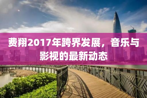 费翔2017年跨界发展，音乐与影视的最新动态