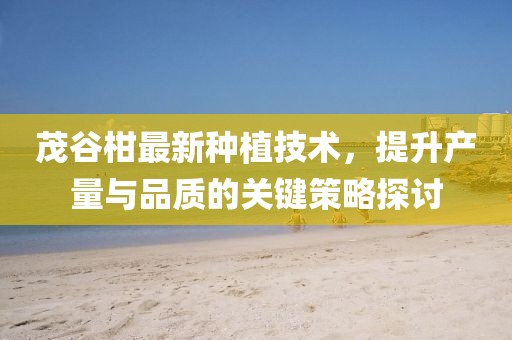 茂谷柑最新种植技术，提升产量与品质的关键策略探讨