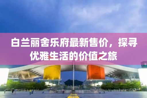 白兰丽舍乐府最新售价，探寻优雅生活的价值之旅