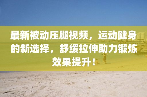 最新被动压腿视频，运动健身的新选择，舒缓拉伸助力锻炼效果提升！