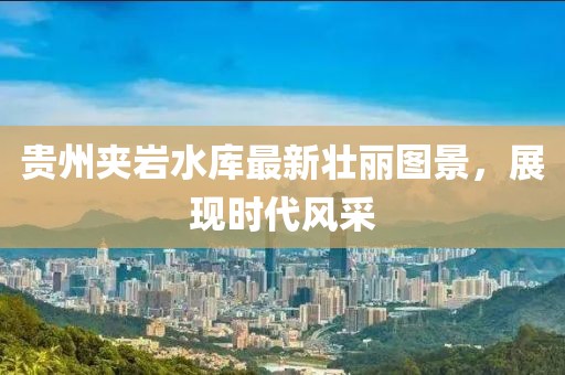 贵州夹岩水库最新壮丽图景，展现时代风采