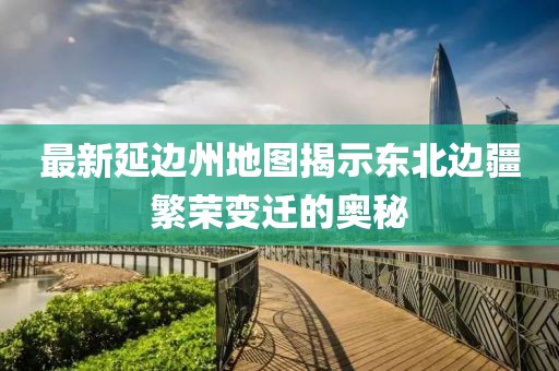 最新延边州地图揭示东北边疆繁荣变迁的奥秘