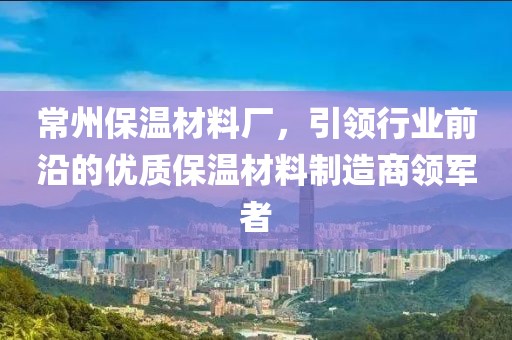 常州保温材料厂，引领行业前沿的优质保温材料制造商领军者