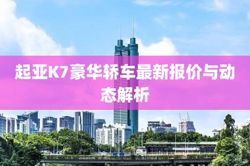 起亚K7豪华轿车最新报价与动态解析