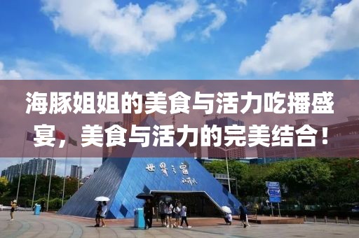 海豚姐姐的美食与活力吃播盛宴，美食与活力的完美结合！