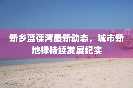 新乡蓝葆湾最新动态，城市新地标持续发展纪实