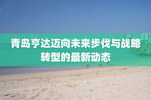 青岛亨达迈向未来步伐与战略转型的最新动态