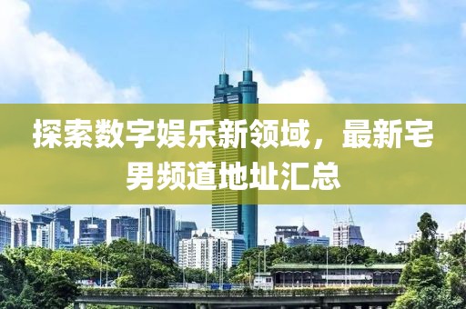 探索数字娱乐新领域，最新宅男频道地址汇总