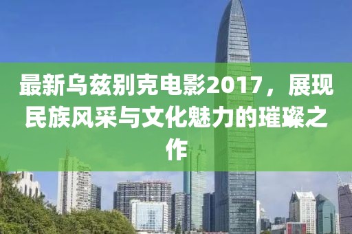最新乌兹别克电影2017，展现民族风采与文化魅力的璀璨之作