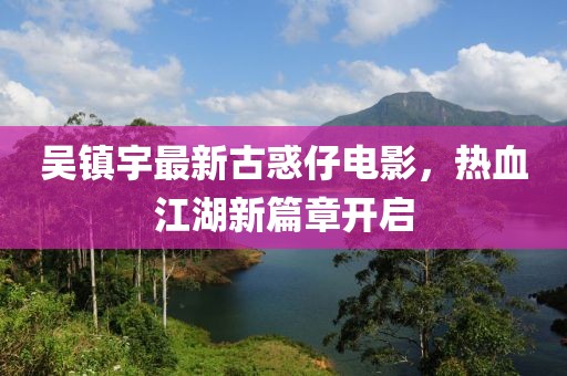 吴镇宇最新古惑仔电影，热血江湖新篇章开启
