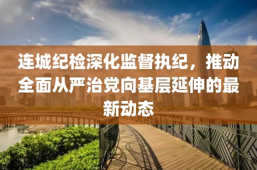 连城纪检深化监督执纪，推动全面从严治党向基层延伸的最新动态