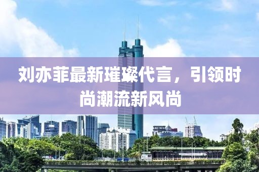 刘亦菲最新璀璨代言，引领时尚潮流新风尚