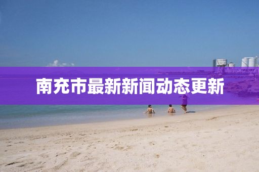 南充市最新新闻动态更新
