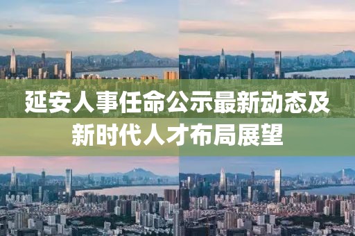 延安人事任命公示最新动态及新时代人才布局展望