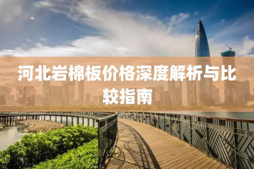 河北岩棉板价格深度解析与比较指南