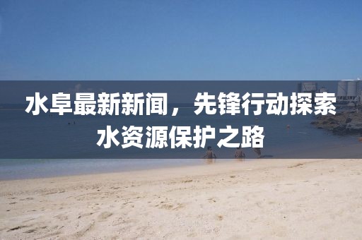 水阜最新新闻，先锋行动探索水资源保护之路
