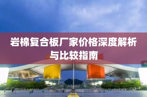 岩棉复合板厂家价格深度解析与比较指南