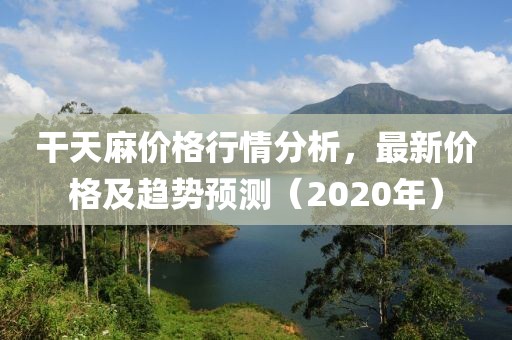 干天麻价格行情分析，最新价格及趋势预测（2020年）
