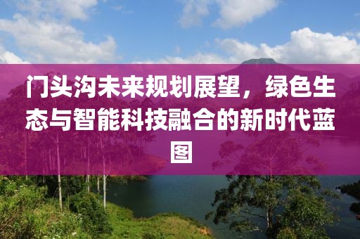 门头沟未来规划展望，绿色生态与智能科技融合的新时代蓝图