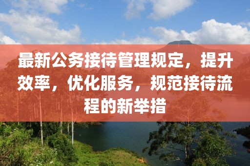 最新公务接待管理规定，提升效率，优化服务，规范接待流程的新举措