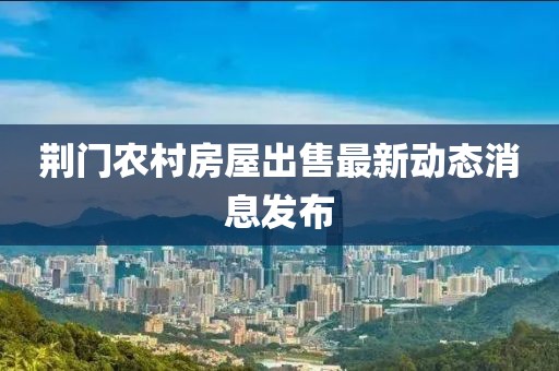 荆门农村房屋出售最新动态消息发布
