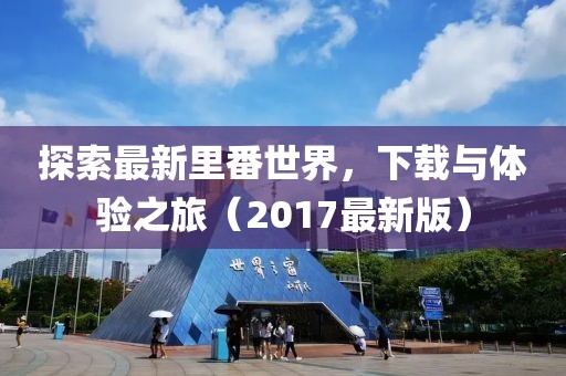 探索最新里番世界，下载与体验之旅（2017最新版）