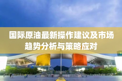 国际原油最新操作建议及市场趋势分析与策略应对