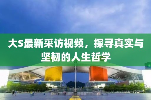 大S最新采访视频，探寻真实与坚韧的人生哲学
