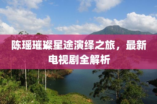 陈瑶璀璨星途演绎之旅，最新电视剧全解析