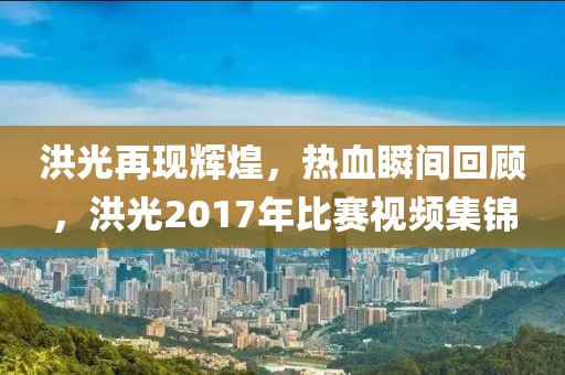 洪光再现辉煌，热血瞬间回顾，洪光2017年比赛视频集锦