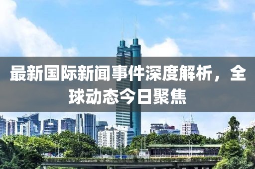最新国际新闻事件深度解析，全球动态今日聚焦