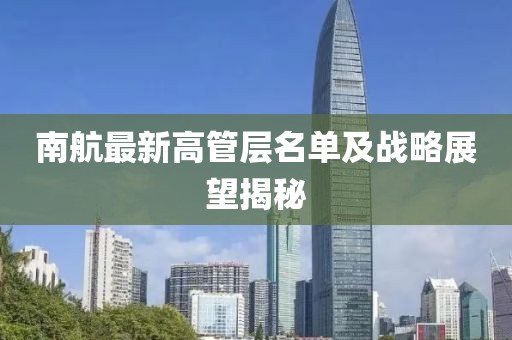 南航最新高管层名单及战略展望揭秘