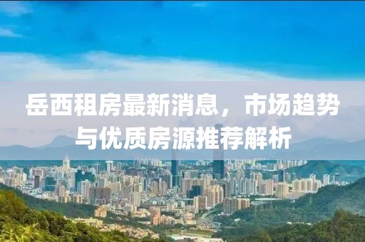 岳西租房最新消息，市场趋势与优质房源推荐解析