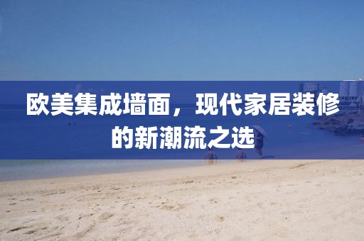 欧美集成墙面，现代家居装修的新潮流之选