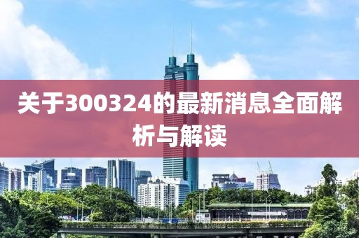 关于300324的最新消息全面解析与解读