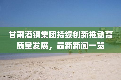 甘肃酒钢集团持续创新推动高质量发展，最新新闻一览