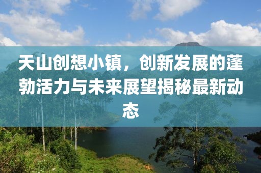 天山创想小镇，创新发展的蓬勃活力与未来展望揭秘最新动态