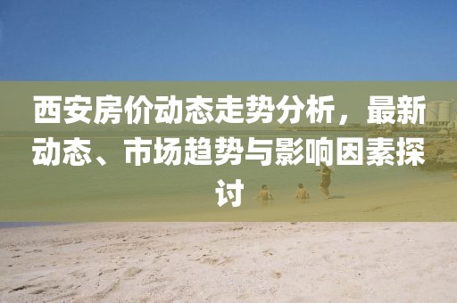 西安房价动态走势分析，最新动态、市场趋势与影响因素探讨