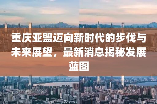 重庆亚盟迈向新时代的步伐与未来展望，最新消息揭秘发展蓝图