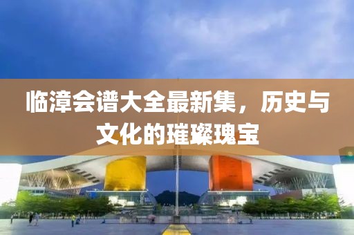 临漳会谱大全最新集，历史与文化的璀璨瑰宝