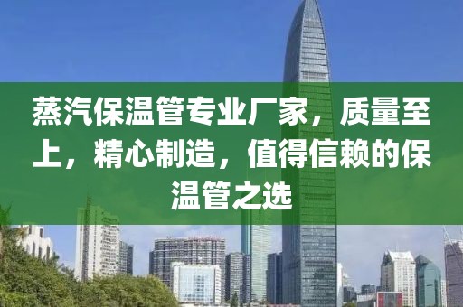 蒸汽保温管专业厂家，质量至上，精心制造，值得信赖的保温管之选