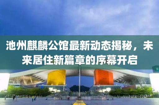 池州麒麟公馆最新动态揭秘，未来居住新篇章的序幕开启